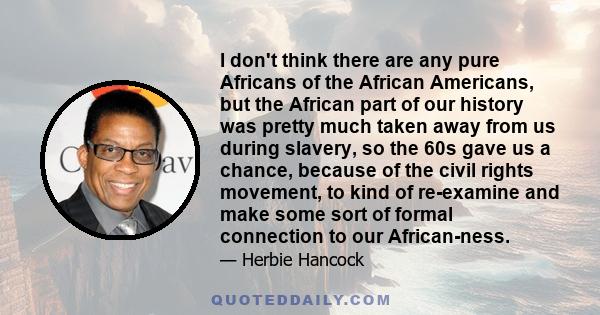 I don't think there are any pure Africans of the African Americans, but the African part of our history was pretty much taken away from us during slavery, so the 60s gave us a chance, because of the civil rights