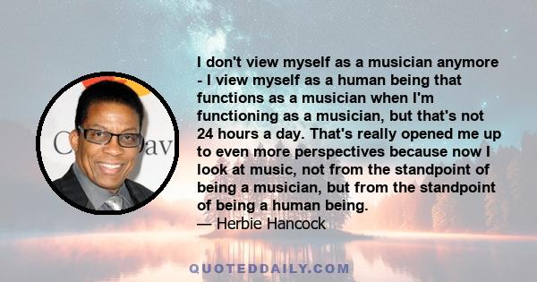 I don't view myself as a musician anymore - I view myself as a human being that functions as a musician when I'm functioning as a musician, but that's not 24 hours a day. That's really opened me up to even more