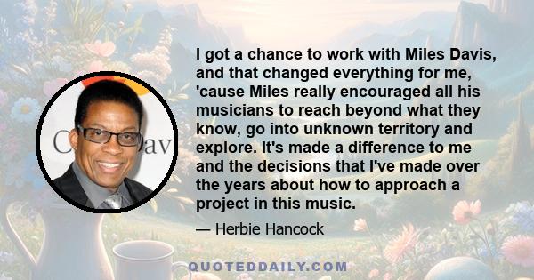 I got a chance to work with Miles Davis, and that changed everything for me, 'cause Miles really encouraged all his musicians to reach beyond what they know, go into unknown territory and explore. It's made a difference 