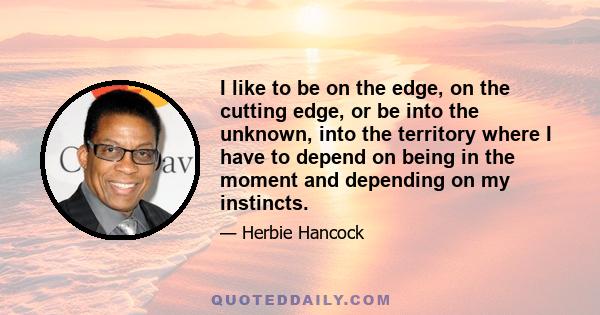 I like to be on the edge, on the cutting edge, or be into the unknown, into the territory where I have to depend on being in the moment and depending on my instincts.