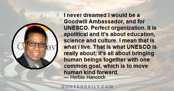 I never dreamed I would be a Goodwill Ambassador, and for UNESCO. Perfect organization. It is apolitical and it's about education, science and culture. I mean that is what I live. That is what UNESCO is really about;