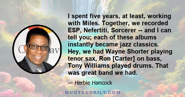 I spent five years, at least, working with Miles. Together, we recorded ESP, Nefertiti, Sorcerer -- and I can tell you; each of these albums instantly became jazz classics. Hey, we had Wayne Shorter playing tenor sax,