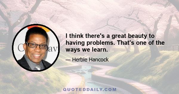 I think there's a great beauty to having problems. That's one of the ways we learn.