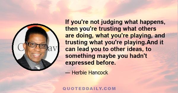 If you're not judging what happens, then you're trusting what others are doing, what you're playing, and trusting what you're playing.And it can lead you to other ideas, to something maybe you hadn't expressed before.