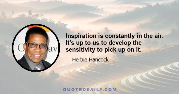 Inspiration is constantly in the air. It's up to us to develop the sensitivity to pick up on it.