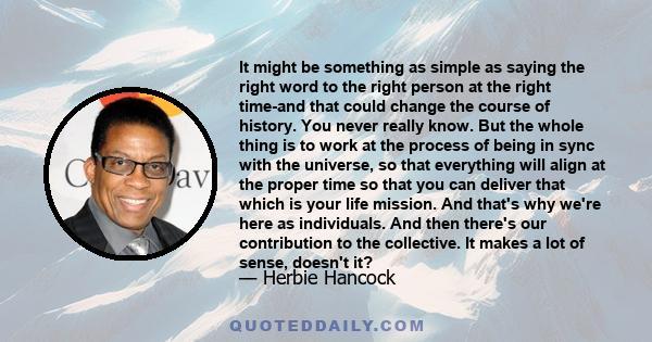 It might be something as simple as saying the right word to the right person at the right time-and that could change the course of history. You never really know. But the whole thing is to work at the process of being