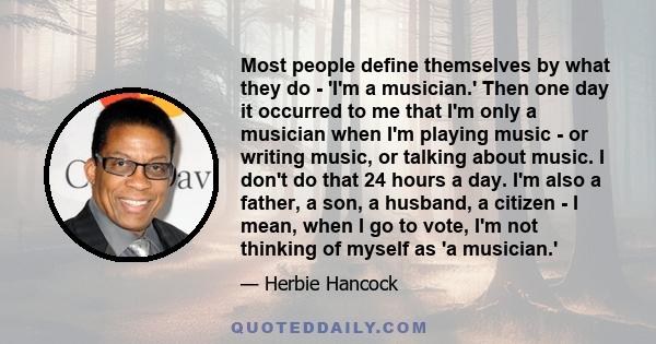 Most people define themselves by what they do - 'I'm a musician.' Then one day it occurred to me that I'm only a musician when I'm playing music - or writing music, or talking about music. I don't do that 24 hours a