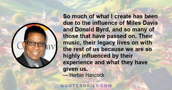 So much of what I create has been due to the influence of Miles Davis and Donald Byrd, and so many of those that have passed on. Their music, their legacy lives on with the rest of us because we are so highly influenced 