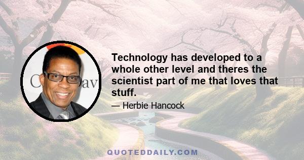 Technology has developed to a whole other level and theres the scientist part of me that loves that stuff.