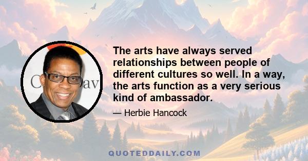 The arts have always served relationships between people of different cultures so well. In a way, the arts function as a very serious kind of ambassador.