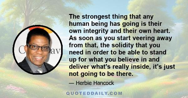 The strongest thing that any human being has going is their own integrity and their own heart. As soon as you start veering away from that, the solidity that you need in order to be able to stand up for what you believe 