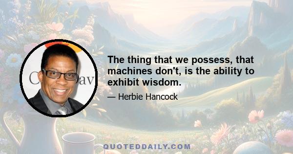 The thing that we possess, that machines don't, is the ability to exhibit wisdom.