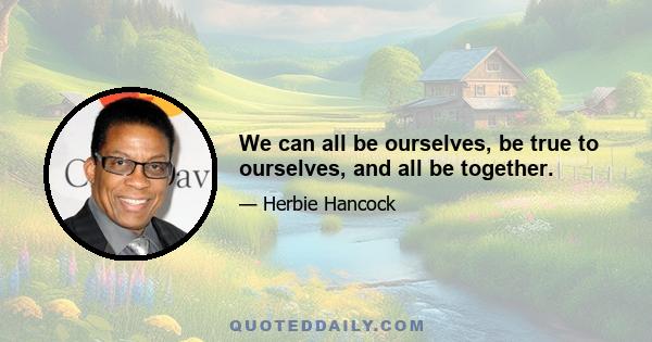 We can all be ourselves, be true to ourselves, and all be together.