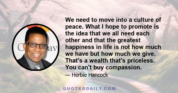 We need to move into a culture of peace. What I hope to promote is the idea that we all need each other and that the greatest happiness in life is not how much we have but how much we give. That's a wealth that's