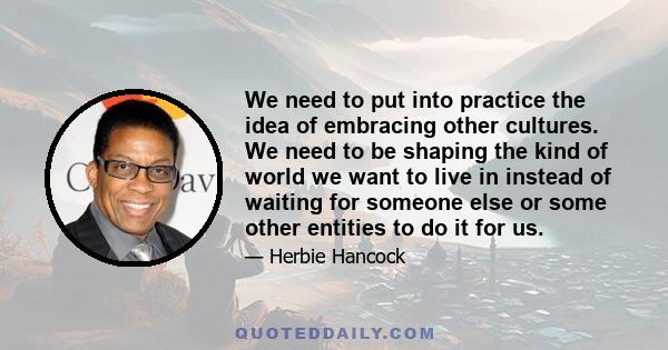 We need to put into practice the idea of embracing other cultures. We need to be shaping the kind of world we want to live in instead of waiting for someone else or some other entities to do it for us.