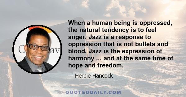 When a human being is oppressed, the natural tendency is to feel anger. Jazz is a response to oppression that is not bullets and blood. Jazz is the expression of harmony ... and at the same time of hope and freedom.