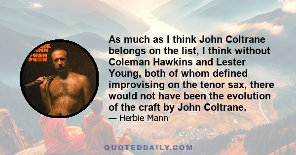 As much as I think John Coltrane belongs on the list, I think without Coleman Hawkins and Lester Young, both of whom defined improvising on the tenor sax, there would not have been the evolution of the craft by John