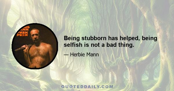 Being stubborn has helped, being selfish is not a bad thing.