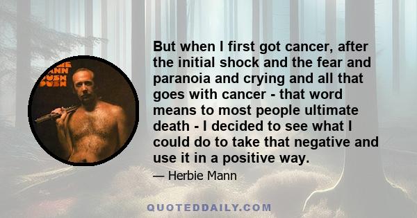 But when I first got cancer, after the initial shock and the fear and paranoia and crying and all that goes with cancer - that word means to most people ultimate death - I decided to see what I could do to take that