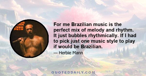 For me Brazilian music is the perfect mix of melody and rhythm. It just bubbles rhythmically. If I had to pick just one music style to play if would be Brazilian.