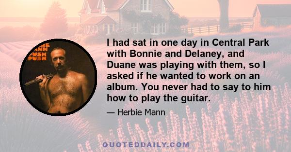 I had sat in one day in Central Park with Bonnie and Delaney, and Duane was playing with them, so I asked if he wanted to work on an album. You never had to say to him how to play the guitar.