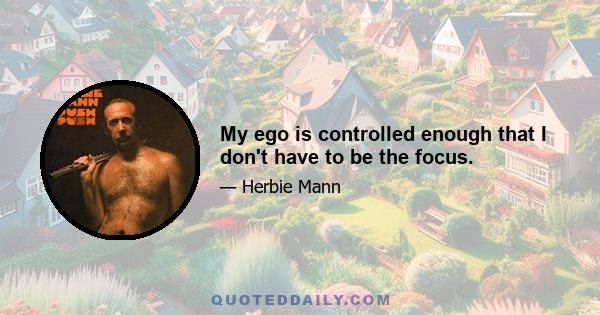 My ego is controlled enough that I don't have to be the focus.