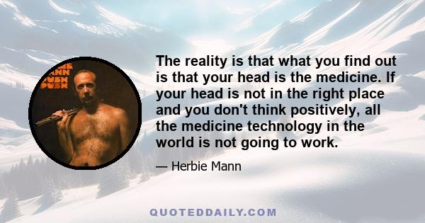 The reality is that what you find out is that your head is the medicine. If your head is not in the right place and you don't think positively, all the medicine technology in the world is not going to work.