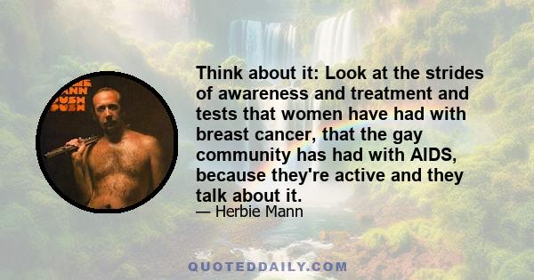 Think about it: Look at the strides of awareness and treatment and tests that women have had with breast cancer, that the gay community has had with AIDS, because they're active and they talk about it.