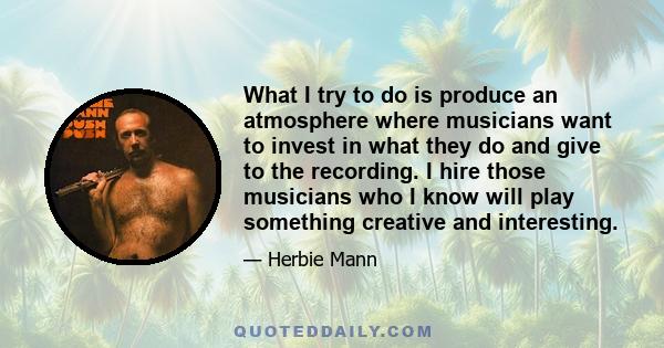 What I try to do is produce an atmosphere where musicians want to invest in what they do and give to the recording. I hire those musicians who I know will play something creative and interesting.