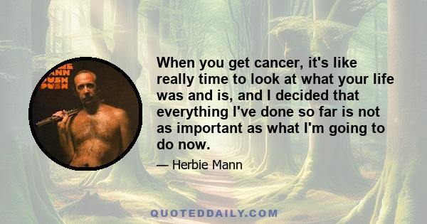 When you get cancer, it's like really time to look at what your life was and is, and I decided that everything I've done so far is not as important as what I'm going to do now.