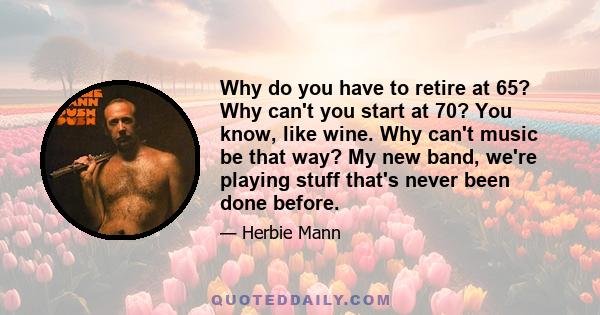 Why do you have to retire at 65? Why can't you start at 70? You know, like wine. Why can't music be that way? My new band, we're playing stuff that's never been done before.