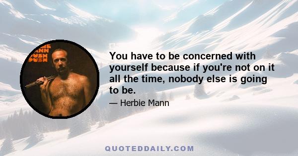 You have to be concerned with yourself because if you're not on it all the time, nobody else is going to be.