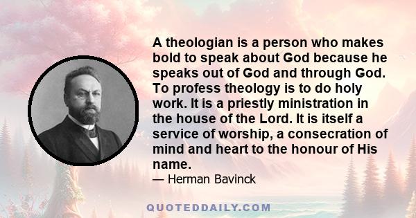 A theologian is a person who makes bold to speak about God because he speaks out of God and through God. To profess theology is to do holy work. It is a priestly ministration in the house of the Lord. It is itself a