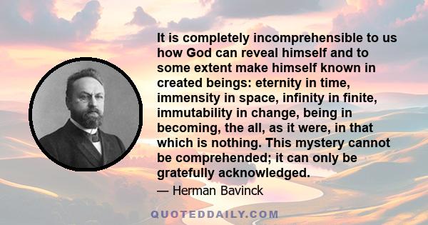 It is completely incomprehensible to us how God can reveal himself and to some extent make himself known in created beings: eternity in time, immensity in space, infinity in finite, immutability in change, being in