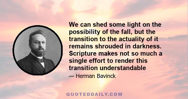 We can shed some light on the possibility of the fall, but the transition to the actuality of it remains shrouded in darkness. Scripture makes not so much a single effort to render this transition understandable