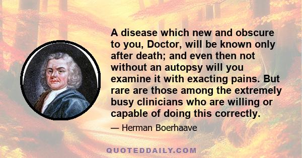 A disease which new and obscure to you, Doctor, will be known only after death; and even then not without an autopsy will you examine it with exacting pains. But rare are those among the extremely busy clinicians who