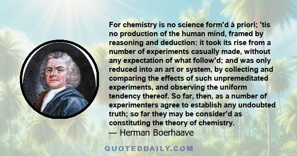 For chemistry is no science form'd à priori; 'tis no production of the human mind, framed by reasoning and deduction: it took its rise from a number of experiments casually made, without any expectation of what