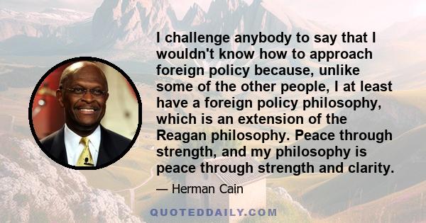 I challenge anybody to say that I wouldn't know how to approach foreign policy because, unlike some of the other people, I at least have a foreign policy philosophy, which is an extension of the Reagan philosophy. Peace 