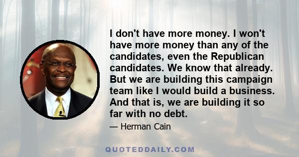 I don't have more money. I won't have more money than any of the candidates, even the Republican candidates. We know that already. But we are building this campaign team like I would build a business. And that is, we