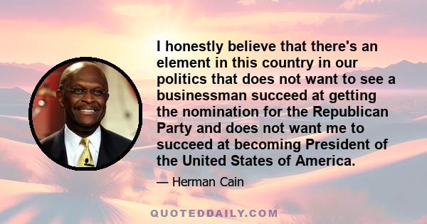 I honestly believe that there's an element in this country in our politics that does not want to see a businessman succeed at getting the nomination for the Republican Party and does not want me to succeed at becoming