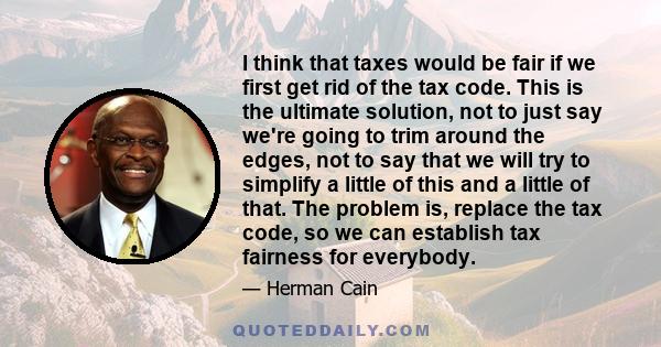 I think that taxes would be fair if we first get rid of the tax code. This is the ultimate solution, not to just say we're going to trim around the edges, not to say that we will try to simplify a little of this and a