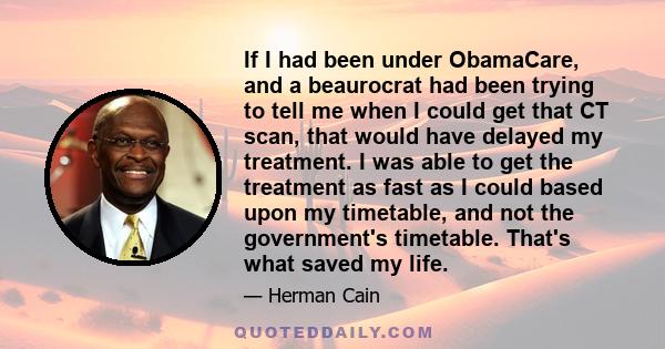 If I had been under ObamaCare, and a beaurocrat had been trying to tell me when I could get that CT scan, that would have delayed my treatment. I was able to get the treatment as fast as I could based upon my timetable, 