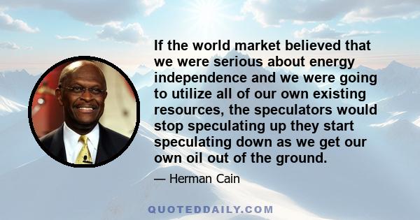 If the world market believed that we were serious about energy independence and we were going to utilize all of our own existing resources, the speculators would stop speculating up they start speculating down as we get 