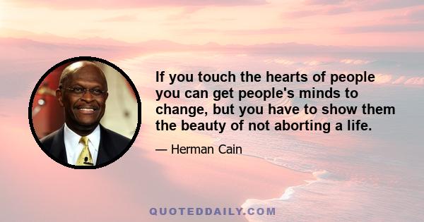 If you touch the hearts of people you can get people's minds to change, but you have to show them the beauty of not aborting a life.