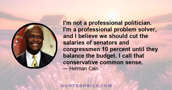 I'm not a professional politician. I'm a professional problem solver, and I believe we should cut the salaries of senators and congressmen 10 percent until they balance the budget. I call that conservative common sense.