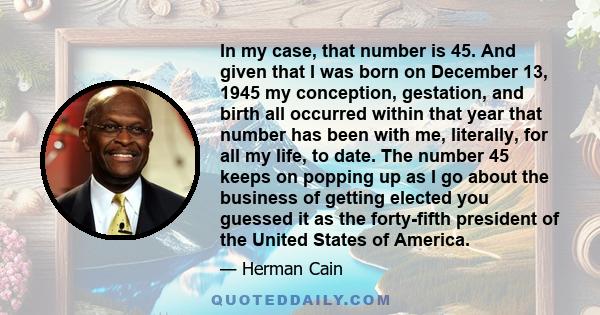 In my case, that number is 45. And given that I was born on December 13, 1945 my conception, gestation, and birth all occurred within that year that number has been with me, literally, for all my life, to date. The