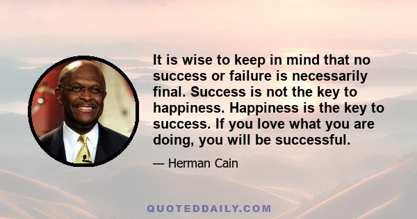 It is wise to keep in mind that no success or failure is necessarily final. Success is not the key to happiness. Happiness is the key to success. If you love what you are doing, you will be successful.