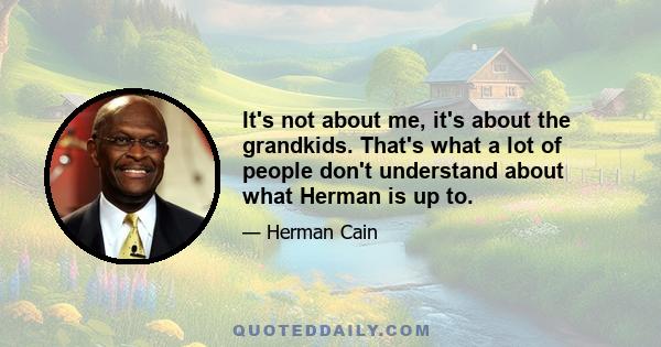 It's not about me, it's about the grandkids. That's what a lot of people don't understand about what Herman is up to.