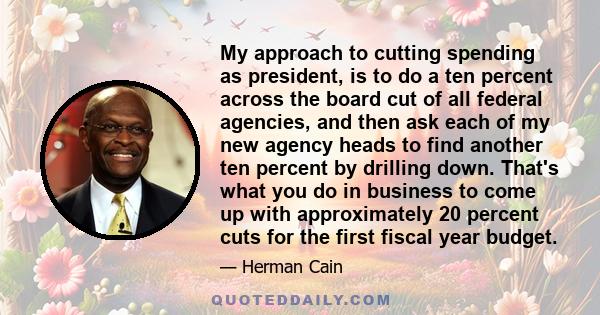 My approach to cutting spending as president, is to do a ten percent across the board cut of all federal agencies, and then ask each of my new agency heads to find another ten percent by drilling down. That's what you