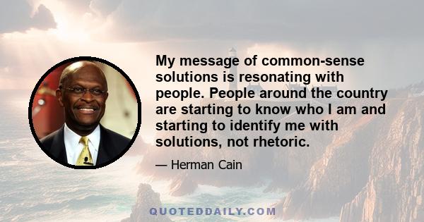 My message of common-sense solutions is resonating with people. People around the country are starting to know who I am and starting to identify me with solutions, not rhetoric.